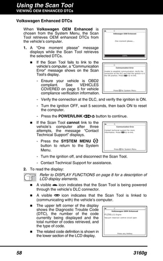 Using the Scan Tool
VIEWING OEM ENHANCED DTCs
58 3160g
Volkswagen Enhanced DTCs
When Volkswagen OEM Enhanced is
chosen from the System Menu, the Scan
Tool retrieves OEM enhanced DTCs from
the vehicle’s computer.
1. A “One moment please” message
displays while the Scan Tool retrieves
the selected DTCs.
If the Scan Tool fails to link to the
vehicle’s computer, a “Communication
Error” message shows on the Scan
Tool’s display.
- Ensure your vehicle is OBD2
compliant. See VEHICLES
COVERED on page 5 for vehicle
compliance verification information.
- Verify the connection at the DLC, and verify the ignition is ON.
- Turn the ignition OFF, wait 5 seconds, then back ON to reset
the computer.
- Press the POWER/LINK button to continue.
If the Scan Tool cannot link to the
vehicle’s computer after three
attempts, the message “Contact
Technical Support” displays.
- Press the SYSTEM MENU
button to return to the System
Menu.
- Turn the ignition off, and disconnect the Scan Tool.
- Contact Technical Support for assistance.
2. To read the display:
Refer to DISPLAY FUNCTIONS on page 8 for a description of
LCD display elements.
A visible icon indicates that the Scan Tool is being powered
through the vehicle’s DLC connector.
A visible icon indicates that the Scan Tool is linked to
(communicating with) the vehicle’s computer.
The upper left corner of the display
shows the Diagnostic Trouble Code
(DTC), the number of the code
currently being displayed and the
total number of codes retrieved, and
the type of code.
The related code definition is shown in
the lower section of the LCD display.
 