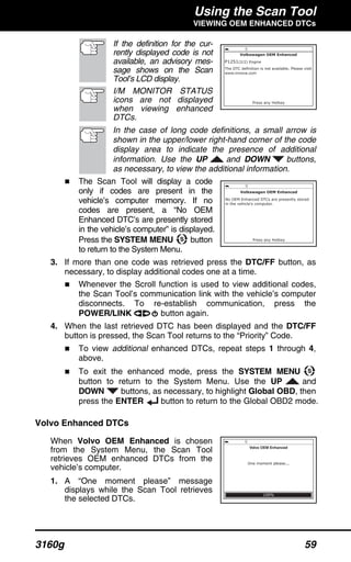 Using the Scan Tool
VIEWING OEM ENHANCED DTCs
3160g 59
If the definition for the cur-
rently displayed code is not
available, an advisory mes-
sage shows on the Scan
Tool’s LCD display.
I/M MONITOR STATUS
icons are not displayed
when viewing enhanced
DTCs.
In the case of long code definitions, a small arrow is
shown in the upper/lower right-hand corner of the code
display area to indicate the presence of additional
information. Use the UP and DOWN buttons,
as necessary, to view the additional information.
The Scan Tool will display a code
only if codes are present in the
vehicle’s computer memory. If no
codes are present, a “No OEM
Enhanced DTC’s are presently stored
in the vehicle’s computer” is displayed.
Press the SYSTEM MENU button
to return to the System Menu.
3. If more than one code was retrieved press the DTC/FF button, as
necessary, to display additional codes one at a time.
Whenever the Scroll function is used to view additional codes,
the Scan Tool’s communication link with the vehicle’s computer
disconnects. To re-establish communication, press the
POWER/LINK button again.
4. When the last retrieved DTC has been displayed and the DTC/FF
button is pressed, the Scan Tool returns to the “Priority” Code.
To view additional enhanced DTCs, repeat steps 1 through 4,
above.
To exit the enhanced mode, press the SYSTEM MENU
button to return to the System Menu. Use the UP and
DOWN buttons, as necessary, to highlight Global OBD, then
press the ENTER button to return to the Global OBD2 mode.
Volvo Enhanced DTCs
When Volvo OEM Enhanced is chosen
from the System Menu, the Scan Tool
retrieves OEM enhanced DTCs from the
vehicle’s computer.
1. A “One moment please” message
displays while the Scan Tool retrieves
the selected DTCs.
 