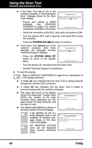 Using the Scan Tool
VIEWING OEM ENHANCED DTCs
60 3160g
If the Scan Tool fails to link to the
vehicle’s computer, a “Communication
Error” message shows on the Scan
Tool’s display.
- Ensure your vehicle is OBD2
compliant. See VEHICLES
COVERED on page 5 for vehicle
compliance verification information.
- Verify the connection at the DLC, and verify the ignition is ON.
- Turn the ignition OFF, wait 5 seconds, then back ON to reset
the computer.
- Press the POWER/LINK button to continue.
If the Scan Tool cannot link to the
vehicle’s computer after three
attempts, the message “Contact
Technical Support” displays.
- Press the SYSTEM MENU
button to return to the System
Menu.
- Turn the ignition off, and disconnect the Scan Tool.
- Contact Technical Support for assistance.
2. To read the display:
Refer to DISPLAY FUNCTIONS on page 8 for a description of
LCD display elements.
A visible icon indicates that the Scan Tool is being powered
through the vehicle’s DLC connector.
A visible icon indicates that the Scan Tool is linked to
(communicating with) the vehicle’s computer.
The upper left corner of the display
shows the Diagnostic Trouble Code
(DTC), the number of the code
currently being displayed and the
total number of codes retrieved, and
the type of code.
The related code definition is shown in
the lower section of the LCD display.
If the definition for the cur-
rently displayed code is not
available, an advisory mes-
sage shows on the Scan
Tool’s LCD display.
I/M MONITOR STATUS
icons are not displayed
when viewing enhanced
DTCs.
 