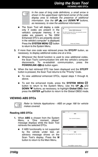 Using the Scan Tool
VIEWING ABS DTCs
3160g 61
In the case of long code definitions, a small arrow is
shown in the upper/lower right-hand corner of the code
display area to indicate the presence of additional
information. Use the UP and DOWN buttons,
as necessary, to view the additional information.
The Scan Tool will display a code
only if codes are present in the
vehicle’s computer memory. If no
codes are present, a “No OEM
Enhanced DTC’s are presently stored
in the vehicle’s computer” is displayed.
Press the SYSTEM MENU button
to return to the System Menu.
3. If more than one code was retrieved press the DTC/FF button, as
necessary, to display additional codes one at a time.
Whenever the Scroll function is used to view additional codes,
the Scan Tool’s communication link with the vehicle’s computer
disconnects. To re-establish communication, press the
POWER/LINK button again.
4. When the last retrieved DTC has been displayed and the DTC/FF
button is pressed, the Scan Tool returns to the “Priority” Code.
To view additional enhanced DTCs, repeat steps 1 through 4,
above.
To exit the enhanced mode, press the SYSTEM MENU
button to return to the System Menu. Use the UP and
DOWN buttons, as necessary, to highlight Global OBD, then
press the ENTER button to return to the Global OBD2 mode.
VIEWING ABS DTCs
Refer to Vehicle Applications - ABS on page 168 for vehicle
makes covered.
Reading ABS DTCs
1. When ABS is chosen from the System
Menu, a "One moment please"
message displays while the Scan Tool
retrieves the selected DTCs.
If ABS functionality is not supported
by the vehicle under test, an
advisory message shows on the
Scan Tool’s display. Press the M
button to return to the Main Menu.
 