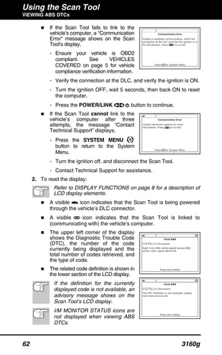 Using the Scan Tool
VIEWING ABS DTCs
62 3160g
If the Scan Tool fails to link to the
vehicle’s computer, a "Communication
Error" message shows on the Scan
Tool’s display.
- Ensure your vehicle is OBD2
compliant. See VEHICLES
COVERED on page 5 for vehicle
compliance verification information.
- Verify the connection at the DLC, and verify the ignition is ON.
- Turn the ignition OFF, wait 5 seconds, then back ON to reset
the computer.
- Press the POWER/LINK button to continue.
If the Scan Tool cannot link to the
vehicle’s computer after three
attempts, the message “Contact
Technical Support” displays.
- Press the SYSTEM MENU
button to return to the System
Menu.
- Turn the ignition off, and disconnect the Scan Tool.
- Contact Technical Support for assistance.
2. To read the display:
Refer to DISPLAY FUNCTIONS on page 8 for a description of
LCD display elements.
A visible icon indicates that the Scan Tool is being powered
through the vehicle’s DLC connector.
A visible icon indicates that the Scan Tool is linked to
(communicating with) the vehicle’s computer.
The upper left corner of the display
shows the Diagnostic Trouble Code
(DTC), the number of the code
currently being displayed and the
total number of codes retrieved, and
the type of code.
The related code definition is shown in
the lower section of the LCD display.
If the definition for the currently
displayed code is not available, an
advisory message shows on the
Scan Tool’s LCD display.
I/M MONITOR STATUS icons are
not displayed when viewing ABS
DTCs.
 