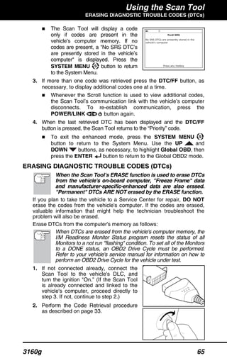 Using the Scan Tool
ERASING DIAGNOSTIC TROUBLE CODES (DTCs)
3160g 65
The Scan Tool will display a code
only if codes are present in the
vehicle’s computer memory. If no
codes are present, a "No SRS DTC’s
are presently stored in the vehicle’s
computer" is displayed. Press the
SYSTEM MENU button to return
to the System Menu.
3. If more than one code was retrieved press the DTC/FF button, as
necessary, to display additional codes one at a time.
Whenever the Scroll function is used to view additional codes,
the Scan Tool’s communication link with the vehicle’s computer
disconnects. To re-establish communication, press the
POWER/LINK button again.
4. When the last retrieved DTC has been displayed and the DTC/FF
button is pressed, the Scan Tool returns to the “Priority” code.
To exit the enhanced mode, press the SYSTEM MENU
button to return to the System Menu. Use the UP and
DOWN buttons, as necessary, to highlight Global OBD, then
press the ENTER button to return to the Global OBD2 mode.
ERASING DIAGNOSTIC TROUBLE CODES (DTCs)
When the Scan Tool’s ERASE function is used to erase DTCs
from the vehicle's on-board computer, "Freeze Frame" data
and manufacturer-specific-enhanced data are also erased.
"Permanent" DTCs ARE NOT erased by the ERASE function.
If you plan to take the vehicle to a Service Center for repair, DO NOT
erase the codes from the vehicle's computer. If the codes are erased,
valuable information that might help the technician troubleshoot the
problem will also be erased.
Erase DTCs from the computer's memory as follows:
When DTCs are erased from the vehicle's computer memory, the
I/M Readiness Monitor Status program resets the status of all
Monitors to a not run "flashing" condition. To set all of the Monitors
to a DONE status, an OBD2 Drive Cycle must be performed.
Refer to your vehicle's service manual for information on how to
perform an OBD2 Drive Cycle for the vehicle under test.
1. If not connected already, connect the
Scan Tool to the vehicle's DLC, and
turn the ignition "On.” (If the Scan Tool
is already connected and linked to the
vehicle's computer, proceed directly to
step 3. If not, continue to step 2.)
2. Perform the Code Retrieval procedure
as described on page 33.
 