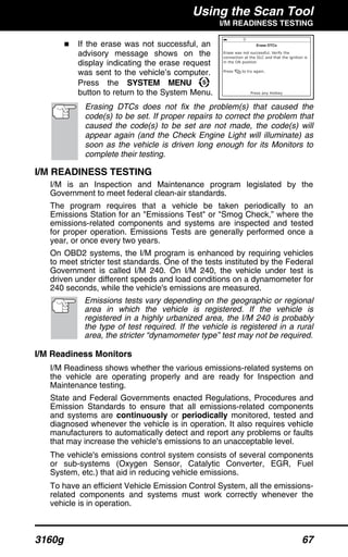 Using the Scan Tool
I/M READINESS TESTING
3160g 67
If the erase was not successful, an
advisory message shows on the
display indicating the erase request
was sent to the vehicle’s computer.
Press the SYSTEM MENU
button to return to the System Menu.
Erasing DTCs does not fix the problem(s) that caused the
code(s) to be set. If proper repairs to correct the problem that
caused the code(s) to be set are not made, the code(s) will
appear again (and the Check Engine Light will illuminate) as
soon as the vehicle is driven long enough for its Monitors to
complete their testing.
I/M READINESS TESTING
I/M is an Inspection and Maintenance program legislated by the
Government to meet federal clean-air standards.
The program requires that a vehicle be taken periodically to an
Emissions Station for an "Emissions Test" or "Smog Check,” where the
emissions-related components and systems are inspected and tested
for proper operation. Emissions Tests are generally performed once a
year, or once every two years.
On OBD2 systems, the I/M program is enhanced by requiring vehicles
to meet stricter test standards. One of the tests instituted by the Federal
Government is called I/M 240. On I/M 240, the vehicle under test is
driven under different speeds and load conditions on a dynamometer for
240 seconds, while the vehicle's emissions are measured.
Emissions tests vary depending on the geographic or regional
area in which the vehicle is registered. If the vehicle is
registered in a highly urbanized area, the I/M 240 is probably
the type of test required. If the vehicle is registered in a rural
area, the stricter “dynamometer type” test may not be required.
I/M Readiness Monitors
I/M Readiness shows whether the various emissions-related systems on
the vehicle are operating properly and are ready for Inspection and
Maintenance testing.
State and Federal Governments enacted Regulations, Procedures and
Emission Standards to ensure that all emissions-related components
and systems are continuously or periodically monitored, tested and
diagnosed whenever the vehicle is in operation. It also requires vehicle
manufacturers to automatically detect and report any problems or faults
that may increase the vehicle's emissions to an unacceptable level.
The vehicle's emissions control system consists of several components
or sub-systems (Oxygen Sensor, Catalytic Converter, EGR, Fuel
System, etc.) that aid in reducing vehicle emissions.
To have an efficient Vehicle Emission Control System, all the emissions-
related components and systems must work correctly whenever the
vehicle is in operation.
 