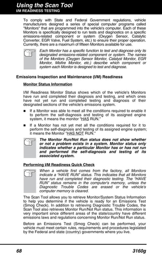 Using the Scan Tool
I/M READINESS TESTING
68 3160g
To comply with State and Federal Government regulations, vehicle
manufacturers designed a series of special computer programs called
"Monitors" that are programmed into the vehicle's computer. Each of these
Monitors is specifically designed to run tests and diagnostics on a specific
emissions-related component or system (Oxygen Sensor, Catalytic
Converter, EGR Valve, Fuel System, etc.) to ensure their proper operation.
Currently, there are a maximum of fifteen Monitors available for use.
Each Monitor has a specific function to test and diagnose only its
designated emissions-related component or system. The names
of the Monitors (Oxygen Sensor Monitor, Catalyst Monitor, EGR
Monitor, Misfire Monitor, etc.) describe which component or
system each Monitor is designed to test and diagnose.
Emissions Inspection and Maintenance (I/M) Readiness
Monitor Status Information
I/M Readiness Monitor Status shows which of the vehicle's Monitors
have run and completed their diagnosis and testing, and which ones
have not yet run and completed testing and diagnosis of their
designated sections of the vehicle's emissions system.
If a Monitor was able to meet all the conditions required to enable it
to perform the self-diagnosis and testing of its assigned engine
system, it means the monitor "HAS RUN.”
If a Monitor has not yet met all the conditions required for it to
perform the self-diagnosis and testing of its assigned engine system;
it means the Monitor "HAS NOT RUN.”
The Monitor Run/Not Run status does not show whether
or not a problem exists in a system. Monitor status only
indicates whether a particular Monitor has or has not run
and performed the self-diagnosis and testing of its
associated system.
Performing I/M Readiness Quick Check
When a vehicle first comes from the factory, all Monitors
indicate a “HAVE RUN” status. This indicates that all Monitors
have run and completed their diagnostic testing. The “HAVE
RUN” status remains in the computer's memory, unless the
Diagnostic Trouble Codes are erased or the vehicle's
computer memory is cleared.
The Scan Tool allows you to retrieve Monitor/System Status Information
to help you determine if the vehicle is ready for an Emissions Test
(Smog Check). In addition to retrieving Diagnostic Trouble Codes, the
Scan Tool also retrieves Monitor Run/Not Run status. This information is
very important since different areas of the state/country have different
emissions laws and regulations concerning Monitor Run/Not Run status.
Before an Emissions Test (Smog Check) can be performed, your
vehicle must meet certain rules, requirements and procedures legislated
by the Federal and state (country) governments where you live.
 