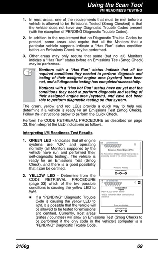 Using the Scan Tool
I/M READINESS TESTING
3160g 69
1. In most areas, one of the requirements that must be met before a
vehicle is allowed to be Emissions Tested (Smog Checked) is that
the vehicle does not have any Diagnostic Trouble Codes present
(with the exception of PENDING Diagnostic Trouble Codes).
2. In addition to the requirement that no Diagnostic Trouble Codes be
present, some areas also require that all the Monitors that a
particular vehicle supports indicate a "Has Run" status condition
before an Emissions Check may be performed.
3. Other areas may only require that some (but not all) Monitors
indicate a "Has Run" status before an Emissions Test (Smog Check)
may be performed.
Monitors with a "Has Run" status indicate that all the
required conditions they needed to perform diagnosis and
testing of their assigned engine area (system) have been
met, and all diagnostic testing has completed successfully.
Monitors with a "Has Not Run" status have not yet met the
conditions they need to perform diagnosis and testing of
their assigned engine area (system), and have not been
able to perform diagnostic testing on that system.
The green, yellow and red LEDs provide a quick way to help you
determine if a vehicle is ready for an Emissions Test (Smog Check).
Follow the instructions below to perform the Quick Check.
Perform the CODE RETRIEVAL PROCEDURE as described on page
33, then interpret the LED indications as follows:
Interpreting I/M Readiness Test Results
1. GREEN LED - Indicates that all engine
systems are "OK" and operating
normally (all Monitors supported by the
vehicle have run and performed their
self-diagnostic testing). The vehicle is
ready for an Emissions Test (Smog
Check), and there is a good possibility
that it can be certified.
2. YELLOW LED - Determine from the
CODE RETRIEVAL PROCEDURE
(page 33) which of the two possible
conditions is causing the yellow LED to
light.
If a "PENDING" Diagnostic Trouble
Code is causing the yellow LED to
light, it is possible that the vehicle will
be allowed to be tested for emissions
and certified. Currently, most areas
(states / countries) will allow an Emissions Test (Smog Check) to
be performed if the only code in the vehicle's computer is a
"PENDING" Diagnostic Trouble Code.
 