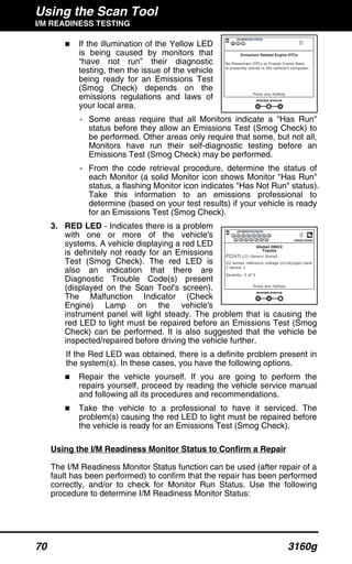 Using the Scan Tool
I/M READINESS TESTING
70 3160g
If the illumination of the Yellow LED
is being caused by monitors that
“have not run” their diagnostic
testing, then the issue of the vehicle
being ready for an Emissions Test
(Smog Check) depends on the
emissions regulations and laws of
your local area.
- Some areas require that all Monitors indicate a "Has Run"
status before they allow an Emissions Test (Smog Check) to
be performed. Other areas only require that some, but not all,
Monitors have run their self-diagnostic testing before an
Emissions Test (Smog Check) may be performed.
- From the code retrieval procedure, determine the status of
each Monitor (a solid Monitor icon shows Monitor "Has Run"
status, a flashing Monitor icon indicates "Has Not Run" status).
Take this information to an emissions professional to
determine (based on your test results) if your vehicle is ready
for an Emissions Test (Smog Check).
3. RED LED - Indicates there is a problem
with one or more of the vehicle's
systems. A vehicle displaying a red LED
is definitely not ready for an Emissions
Test (Smog Check). The red LED is
also an indication that there are
Diagnostic Trouble Code(s) present
(displayed on the Scan Tool's screen).
The Malfunction Indicator (Check
Engine) Lamp on the vehicle's
instrument panel will light steady. The problem that is causing the
red LED to light must be repaired before an Emissions Test (Smog
Check) can be performed. It is also suggested that the vehicle be
inspected/repaired before driving the vehicle further.
If the Red LED was obtained, there is a definite problem present in
the system(s). In these cases, you have the following options.
Repair the vehicle yourself. If you are going to perform the
repairs yourself, proceed by reading the vehicle service manual
and following all its procedures and recommendations.
Take the vehicle to a professional to have it serviced. The
problem(s) causing the red LED to light must be repaired before
the vehicle is ready for an Emissions Test (Smog Check).
Using the I/M Readiness Monitor Status to Confirm a Repair
The I/M Readiness Monitor Status function can be used (after repair of a
fault has been performed) to confirm that the repair has been performed
correctly, and/or to check for Monitor Run Status. Use the following
procedure to determine I/M Readiness Monitor Status:
 