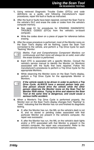 Using the Scan Tool
I/M READINESS TESTING
3160g 71
1. Using retrieved Diagnostic Trouble Codes (DTCs) and code
definitions as a guide, and following manufacturer's repair
procedures, repair the fault or faults as instructed.
2. After the fault or faults have been repaired, connect the Scan Tool to
the vehicle's DLC and erase the code or codes from the vehicle's
computer memory.
See page 61 for procedures for ERASING DIAGNOSTIC
TROUBLE CODES (DTCs) from the vehicle's on-board
computer.
Write the codes down on a piece of paper for reference before
erasing.
3. After the erase procedure is performed, most of the Monitor icons on
the Scan Tool’s display will be flashing. Leave the Scan Tool
connected to the vehicle, and perform a Trip Drive Cycle for each
"flashing" Monitor:
Misfire, Fuel and Comprehensive Component Monitors run
continuously and their icons will always be on solid, even after
the erase function is performed.
Each DTC is associated with a specific Monitor. Consult the
vehicle's service manual to identify the Monitor (or Monitors)
associated with the faults that were repaired. Follow the
manufacturer's procedures to perform a Trip Drive Cycle for the
appropriate Monitors.
While observing the Monitor icons on the Scan Tool’s display,
perform a Trip Drive Cycle for the appropriate Monitor or
Monitors.
If the vehicle needs to be driven in order to perform a Trip
Drive Cycle, ALWAYS have a second person help you.
One person should drive the vehicle while the other
person observes the Monitor icons on the Scan Tool for
Monitor RUN status. Trying to drive and observe the Scan
Tool at the same time is dangerous, and could cause a
serious traffic accident.
4. When a Monitor's Trip Drive Cycle is performed properly, the
Monitor icon on the Scan Tool’s display changes from "flashing" to
"solid,” indicating that the Monitor has run and finished its diagnostic
testing.
If, after the Monitor has run, the MIL on the vehicle's dash is not
lit, and no stored or pending codes associated with that
particular Monitor are present in the vehicle's computer, the
repair was successful.
If, after the Monitor has run, the MIL on the vehicle's dash lights
and/or a DTC associated with that Monitor is present in the
vehicle's computer, the repair was unsuccessful. Refer to the
vehicle's service manual and recheck repair procedures.
 