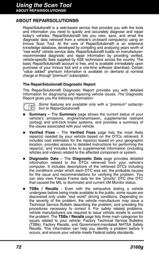 Using the Scan Tool
ABOUT REPAIRSOLUTIONS®
72 3160g
ABOUT REPAIRSOLUTIONS®
RepairSolutions® is a web-based service that provides you with the tools
and information you need to quickly and accurately diagnose and repair
today’s vehicles. RepairSolutions® lets you view, save, and email the
diagnostic data retrieved from a vehicle’s on-board computer(s) using an
Innova Scan Tool. At the core of RepairSolutions® is an extensive
knowledge database, developed by compiling and analyzing years worth of
“real world” vehicle service data. RepairSolutions® builds on manufacturer-
recommended diagnostic and repair information by providing verified,
vehicle-specific fixes supplied by ASE technicians across the country. The
basic RepairSolutions® account is free, and is available immediately upon
purchase of your Innova tool and a one-time software download. Certain
“value added” premium information is available on demand at nominal
charge or through “premium” subscription.
The RepairSolutions® Diagnostic Report
The RepairSolutions® Diagnostic Report provides you with detailed
information for diagnosing and repairing vehicle issues. The Diagnostic
Report gives you the following information:
Some features are available only with a “premium” subscrip-
tion to RepairSolutions®.
Summary – The Summary page shows the current status of your
vehicle’s emissions, engine/transmission, supplemental restraint
(airbag) and anti-lock brake systems, and provides a summary of
the issues associated with your vehicle.
Verified Fixes – The Verified Fixes page lists the most likely
repair(s) needed by your vehicle based on the DTCs retrieved. It
includes cost estimates for the repair(s) based on your geographic
location, provides access to detailed instructions for performing the
repair(s), and includes links to supplemental information (including
articles and videos) related to the affected component or system.
Diagnostic Data – The Diagnostic Data page provides detailed
information related to the DTCs retrieved from your vehicle’s
computer. It includes descriptions of the retrieved DTCs including
the conditions under which each DTC was set, the probable causes
for the issue and recommendations for verifying the problem. You
can also view Freeze Frame data for the “priority” DTC (the DTC
that caused the MIL to illuminate) and current I/M Monitor status.
TSBs / Recalls - Even with the exhaustive testing a vehicle
undergoes before being made available to the public, some issues are
discovered only under “real world” driving conditions. Depending on
the severity of the problem, the vehicle manufacturer may issue a
Technical Service Bulletin describing the problem, and providing the
procedures necessary to correct it. For safety related problems,
vehicle manufacturers are required to issue vehicle recalls to correct
the problem. The TSBs / Recalls page lists three main categories for
issues related to your vehicle: Factory Technical Service Bulletins
(TSBs), Factory Recalls, and Government-mandated NHTSA Safety
Recalls. This information can help you identify a problem before it
occurs, and ensure your vehicle meets Federal safety standards.
 