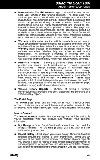Using the Scan Tool
ABOUT REPAIRSOLUTIONS®
3160g 73
Maintenance - The Maintenance page provides information to help
keep your vehicle in top running condition. The page uses your
vehicle’s year, make, model and current mileage to provide a list of
manufacturer-recommended periodic maintenance procedures that
should be performed during its next scheduled service. These
maintenance items are highly recommended and should be per-
formed to best protect against premature failure. The page also
includes additional recommended service procedures based on
analysis of component failures reported by the RepairSolutions®
network of technicians for vehicles of your make, model and mileage.
All procedures include estimates of cost and level of difficulty.
Warranty – Warranties are the vehicle manufacturer's promise to
cover certain repair/replacement costs for a specific amount of time or
until the vehicle has been driven for a specific number of miles. The
Warranty page provides an estimation of the current state of your
vehicle’s warranties (whether they are active, expired, and/or
transferable). This information is intended for reference only. It is
based on manufacturer published data available at the time the data
was gathered and may not fully reflect your actual warranty coverage.
Predicted Repairs – Solving a problem before it becomes a
problem can reduce out-of-pocket cost and minimize personal
inconvenience. Through detailed analysis of historical repair
information supplied by technician across the country,
RepairSolutions® is able to provide highly accurate predictions of
potential service and repair requirements based on your vehicle’s
year, make, model and mileage. The Predicted Repairs page
provides a list of predicted repairs for your vehicle over the next 12
months. The predicted repairs are weighted by probability (high,
moderate or low) and include cost estimates.
Vehicle History Reports – Thinking of buying a vehicle?
RepairSolutions® provides “one click” access for the purchase of a
vehicle history report.
The Portal Page
The Portal page gives you an overview of your RepairSolutions®
account. It shows your Account Status and provides access to the
reports you have most recently generated using a registered Innova tool.
Innova Account
The Innova Account section lets you manage the vehicles and tools
you’ve registered with your account and manage your personal
information.
My Garage – Your RepairSolutions® account can be used for
multiple vehicles. The My Garage page you add, view and edit
vehicles for your account.
Report History – Each report you create through RepairSolutions® is
retained through the lifetime of your membership, giving you an
overview of the health of your vehicles. The Report History page lets
you browse a list of all reports created through RepairSolutions® for all
vehicles registered to your account, and view any report listed. You can
also search the list based on the criteria (report #, VIN, etc.) you specify.
 