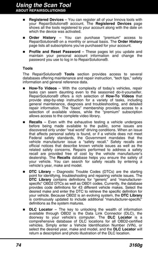 Using the Scan Tool
ABOUT REPAIRSOLUTIONS®
74 3160g
Registered Devices – You can register all of your Innova tools with
your RepairSolutions® account. The Registered Devices page
shows all the tools registered to your account along with the date on
which the device was activated.
Order History – You can purchase “premium” access to
RepairSolutions® on a monthly or annual basis. The Order History
page lists all subscriptions you’ve purchased for your account.
Profile and Reset Password – These pages let you update and
maintain your personal account information and change the
password you use to log in to RepairSolutions®.
Tools
The RepairSolutions® Tools section provides access to several
databases offering maintenance and repair instruction, “tech tips,” safety
information and general reference data.
How-To Videos – With the complexity of today’s vehicles, repair
tasks can seem daunting even to the seasoned do-it-yourselfer.
RepairSolutions® offers a rich selection of How-To Videos that
provide step-by-step instruction for a variety of tasks, including
general maintenance, diagnosis and troubleshooting, and detailed
repair information. The “basic” membership provides access to a
selection of available videos, while the “premium” subscription
allows access to the complete video library.
Recalls – Even with the exhaustive testing a vehicle undergoes
before being made available to the public, some issues are
discovered only under “real world” driving conditions. When an issue
that affects personal safety is found, or if a vehicle does not meet
Federal safety standards, the Government mandates that the
vehicle manufacturer issue a “safety recall.” Safety recalls are
official notices that describe known vehicle issues as well as the
related safety concerns. Repairs performed to address a safety
recall are provided free of cost by the vehicle manufacturer’s
dealership. The Recalls database helps you ensure the safety of
your vehicle. You can search for safety recalls by entering a
vehicle’s year, make and model.
DTC Library – Diagnostic Trouble Codes (DTCs) are the starting
point for identifying, troubleshooting and repairing vehicle issues. The
DTC Library contains definitions for “generic” and “manufacturer-
specific” OBD2 DTCs as well as OBD1 codes. Currently, the database
provides code definitions for 43 different vehicle makes. Select the
desired make and enter the DTC to retrieve the specific definition for
your vehicle. Because OBD2 is an evolving system, the DTC Library
is continuously updated to include additional “manufacturer-specific”
definitions as the system matures.
DLC Locator – The key to unlocking the wealth of information
available through OBD2 is the Data Link Connector (DLC), the
doorway to your vehicle’s computer. The DLC Locator is a
comprehensive database of DLC locations for all OBD2-certified
vehicles. Simply enter a Vehicle Identification Number (VIN), or
select the desired year, make and model, and the DLC Locator will
return a description and photo illustration of the DLC location.
 