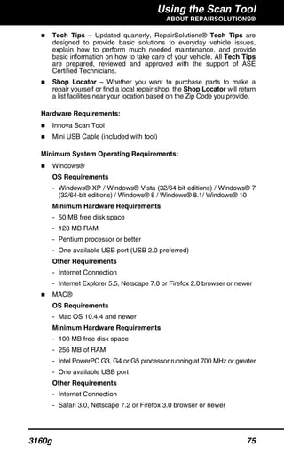 Using the Scan Tool
ABOUT REPAIRSOLUTIONS®
3160g 75
Tech Tips – Updated quarterly, RepairSolutions® Tech Tips are
designed to provide basic solutions to everyday vehicle issues,
explain how to perform much needed maintenance, and provide
basic information on how to take care of your vehicle. All Tech Tips
are prepared, reviewed and approved with the support of ASE
Certified Technicians.
Shop Locator – Whether you want to purchase parts to make a
repair yourself or find a local repair shop, the Shop Locator will return
a list facilities near your location based on the Zip Code you provide.
Hardware Requirements:
Innova Scan Tool
Mini USB Cable (included with tool)
Minimum System Operating Requirements:
Windows®
OS Requirements
- Windows® XP / Windows® Vista (32/64-bit editions) / Windows® 7
(32/64-bit editions) / Windows® 8 / Windows® 8.1/ Windows® 10
Minimum Hardware Requirements
- 50 MB free disk space
- 128 MB RAM
- Pentium processor or better
- One available USB port (USB 2.0 preferred)
Other Requirements
- Internet Connection
- Internet Explorer 5.5, Netscape 7.0 or Firefox 2.0 browser or newer
MAC®
OS Requirements
- Mac OS 10.4.4 and newer
Minimum Hardware Requirements
- 100 MB free disk space
- 256 MB of RAM
- Intel PowerPC G3, G4 or G5 processor running at 700 MHz or greater
- One available USB port
Other Requirements
- Internet Connection
- Safari 3.0, Netscape 7.2 or Firefox 3.0 browser or newer
 