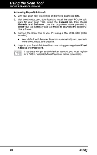 Using the Scan Tool
ABOUT REPAIRSOLUTIONS®
76 3160g
Accessing RepairSolutions®
1. Link your Scan Tool to a vehicle and retrieve diagnostic data.
2. Visit www.innova.com, download and install the latest PC-Link soft-
ware for your Scan Tool. Select the Support tab, then choose
Manuals and Software. Use the drop-down menu provided to
select your tool Category and tool Model to download the latest PC-
Link software.
3. Connect the Scan Tool to your PC using a Mini USB cable (cable
included).
Your default web browser launches automatically and connects
to the www.innova.com website.
4. Login to your RepairSolutions® account using your registered Email
Address and Password.
If you have not yet established an account, you must register
for a FREE RepairSolutions® account before proceeding.
 