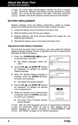 About the Scan Tool
BATTERY REPLACEMENT
6 3160g
On some Asian and European vehicles the DLC is located
behind the “ashtray” (the ashtray must be removed to access
it) or on the far left corner of the dash. If the DLC cannot be
located, consult the vehicle’s service manual for the location.
BATTERY REPLACEMENT
Replace batteries when the battery symbol is visible on display
and/or the 3 LEDS are all lit and no other data is visible on screen.
1. Locate the battery cover on the back of the Scan Tool.
2. Slide the battery cover off (use your fingers).
3. Replace batteries with three AA-size batteries (for longer life, use
Alkaline-type batteries).
4. Reinstall the battery cover on the back of the Scan Tool.
Adjustments After Battery Installation
The first time the Scan Tool is turned on, you must select the desired
display language (English, French or Spanish) and unit of measurement
(Standard or metric) as follows:
1. Press the POWER/LINK button
to turn the Scan Tool “ON.”
The Select Language screen dis-
plays.
2. Use the UP and DOWN buttons,
as necessary, to highlight the desired
display language.
3. When the desired display language is
selected, press the ENTER button
to confirm your selection.
The Select Unit screen displays.
4. Use the UP and DOWN buttons,
as necessary, to highlight the desired
unit of measurement.
5. When the desired unit of measurement
is selected, press the ENTER button
to confirm your selection.
The Scan Tool’s Firmware Version
screen displays.
After the initial language and unit of measurement selections
are performed, these, as well as other settings, can be
changed as desired. Proceed to “ADJUSTMENTS AND
SETTINGS” on page 157 for further instructions.
 