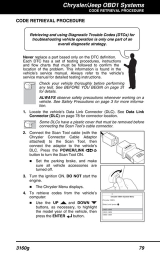Chrysler/Jeep OBD1 Systems
CODE RETRIEVAL PROCEDURE
3160g 79
Retrieving and using Diagnostic Trouble Codes (DTCs) for
troubleshooting vehicle operation is only one part of an
overall diagnostic strategy.
CODE RETRIEVAL PROCEDURE
Never replace a part based only on the DTC definition.
Each DTC has a set of testing procedures, instructions
and flow charts that must be followed to confirm the
location of the problem. This information is found in the
vehicle’s service manual. Always refer to the vehicle’s
service manual for detailed testing instructions.
Check your vehicle thoroughly before performing
any test. See BEFORE YOU BEGIN on page 31
for details.
ALWAYS observe safety precautions whenever working on a
vehicle. See Safety Precautions on page 3 for more informa-
tion.
1. Locate the vehicle’s Data Link Connector (DLC). See Data Link
Connector (DLC) on page 78 for connector location.
Some DLCs have a plastic cover that must be removed before
connecting the Scan Tool’s cable connector.
2. Connect the Scan Tool cable (with the
Chrysler Connector Cable Adaptor
attached) to the Scan Tool, then
connect the adaptor to the vehicle’s
DLC. Press the POWER/LINK
button to turn the Scan Tool ON.
Set the parking brake, and make
sure all vehicle accessories are
turned off.
3. Turn the ignition ON. DO NOT start the
engine.
The Chrysler Menu displays.
4. To retrieve codes from the vehicle’s
computer:
Use the UP and DOWN
buttons, as necessary, to highlight
the model year of the vehicle, then
press the ENTER button.
 