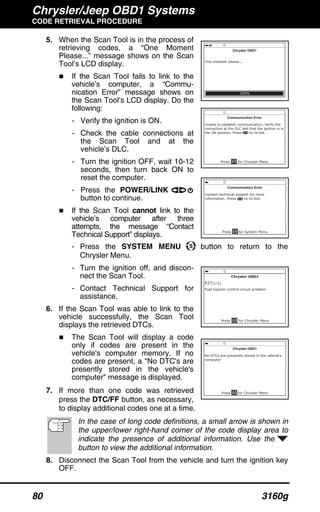 Chrysler/Jeep OBD1 Systems
CODE RETRIEVAL PROCEDURE
80 3160g
5. When the Scan Tool is in the process of
retrieving codes, a “One Moment
Please...” message shows on the Scan
Tool’s LCD display.
If the Scan Tool fails to link to the
vehicle’s computer, a “Commu-
nication Error” message shows on
the Scan Tool’s LCD display. Do the
following:
- Verify the ignition is ON.
- Check the cable connections at
the Scan Tool and at the
vehicle’s DLC.
- Turn the ignition OFF, wait 10-12
seconds, then turn back ON to
reset the computer.
- Press the POWER/LINK
button to continue.
If the Scan Tool cannot link to the
vehicle’s computer after three
attempts, the message “Contact
Technical Support” displays.
- Press the SYSTEM MENU button to return to the
Chrysler Menu.
- Turn the ignition off, and discon-
nect the Scan Tool.
- Contact Technical Support for
assistance.
6. If the Scan Tool was able to link to the
vehicle successfully, the Scan Tool
displays the retrieved DTCs.
The Scan Tool will display a code
only if codes are present in the
vehicle's computer memory. If no
codes are present, a "No DTC's are
presently stored in the vehicle's
computer" message is displayed.
7. If more than one code was retrieved
press the DTC/FF button, as necessary,
to display additional codes one at a time.
In the case of long code definitions, a small arrow is shown in
the upper/lower right-hand corner of the code display area to
indicate the presence of additional information. Use the
button to view the additional information.
8. Disconnect the Scan Tool from the vehicle and turn the ignition key
OFF.
 