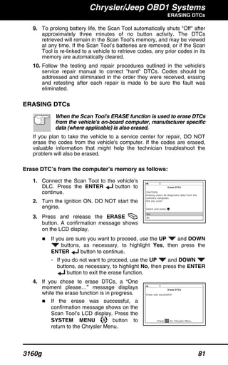 Chrysler/Jeep OBD1 Systems
ERASING DTCs
3160g 81
9. To prolong battery life, the Scan Tool automatically shuts "Off" after
approximately three minutes of no button activity. The DTCs
retrieved will remain in the Scan Tool's memory, and may be viewed
at any time. If the Scan Tool’s batteries are removed, or if the Scan
Tool is re-linked to a vehicle to retrieve codes, any prior codes in its
memory are automatically cleared.
10. Follow the testing and repair procedures outlined in the vehicle's
service repair manual to correct "hard" DTCs. Codes should be
addressed and eliminated in the order they were received, erasing
and retesting after each repair is made to be sure the fault was
eliminated.
ERASING DTCs
When the Scan Tool's ERASE function is used to erase DTCs
from the vehicle's on-board computer, manufacturer specific
data (where applicable) is also erased.
If you plan to take the vehicle to a service center for repair, DO NOT
erase the codes from the vehicle's computer. If the codes are erased,
valuable information that might help the technician troubleshoot the
problem will also be erased.
Erase DTC’s from the computer’s memory as follows:
1. Connect the Scan Tool to the vehicle’s
DLC. Press the ENTER button to
continue.
2. Turn the ignition ON. DO NOT start the
engine.
3. Press and release the ERASE
button. A confirmation message shows
on the LCD display.
If you are sure you want to proceed, use the UP and DOWN
buttons, as necessary, to highlight Yes, then press the
ENTER button to continue.
- If you do not want to proceed, use the UP and DOWN
buttons, as necessary, to highlight No, then press the ENTER
button to exit the erase function.
4. If you chose to erase DTCs, a “One
moment please…” message displays
while the erase function is in progress.
If the erase was successful, a
confirmation message shows on the
Scan Tool’s LCD display. Press the
SYSTEM MENU button to
return to the Chrysler Menu.
 