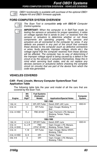 Ford OBD1 Systems
FORD COMPUTER SYSTEM OVERVIEW - VEHICLES COVERED
3160g 83
OBD1 functionality is available with purchase of the optional OBD1
Adaptor Kit and OBD1 firmware upgrade.
FORD COMPUTER SYSTEM OVERVIEW
The Scan Tool is compatible only with EEC-IV Computer
Control systems.
IMPORTANT: When the computer is in Self-Test mode (is
testing the sensors or actuators for proper operation), it relies
on voltage signals that is sends to and / or receives from the
sensors or actuators to determine whether or not these
components are operating properly. The sensors and
actuators are all connected to the computer by wires. If any
defects are present in any part of the circuit that connects
these devices to the computer (such as defective connectors
or wires, faulty grounds, improper voltage, shorts etc.), the
voltage signal that the computer receives from these devices
will be affected. The computer has no way of determining if
the improper voltage signal is being caused by a defect in the
circuit or by the sensors or actuators themselves. Keep this in
mind when servicing fault codes, and do not replace any
devices (sensors or actuators) before checking the complete
circuit (or circuits) that are part of the device from which the
code was generated.
VEHICLES COVERED
CAR - Ford, Lincoln, Mercury Computer System/Scan Tool
Application Table
The following table lists the year and model of all the cars that are
covered by the Scan Tool.
Engine
8th
VIN
Digit**
Fuel Systems
(Carburetor
Model) Application/Special Notes
Computer
System
1981-1982
1.6L I-4 5, 2 EFI, EFI Turbo Escort, EXP, LN7, Lynx
2.3L I-4 5 EFI Turbo Capri, Cougar, Mustang, T-
Bird
2.3L I-4 HSC R, J FBC (6149)* Capri, Fairmont, LTD, Marquis,
Mustang, Tempo, Topaz,
Zephyr
EEC-IV
1984-1986
1.6L I-4 4, 5, 8 EFI EFI Turbo Escort, EXP, Lynx
2.3L I-4
2.3L I-4 OHC
A, J, R FBC
(YFA)* (6149)*
Capri, Cougar, LTD, Marquis,
Mustang, Tempo, Topaz
2.3L I-4 T, W EFI Turbo Capri, Cougar, Merkur XR4Ti,
Mustang, T-Bird
2.3L I-4 HSC S, X CFI Tempo, Topaz
3.8L V-6 3 CFI Capri, Cougar, LTD, Marquis,
Mustang, T-Bird
EEC-IV
 