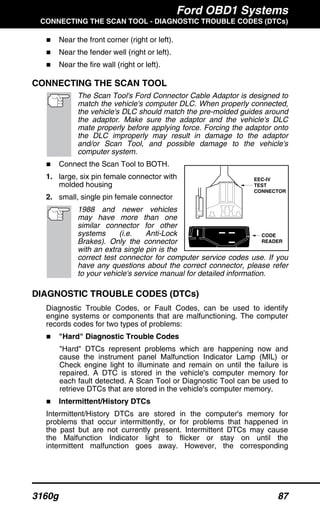 Ford OBD1 Systems
CONNECTING THE SCAN TOOL - DIAGNOSTIC TROUBLE CODES (DTCs)
3160g 87
Near the front corner (right or left).
Near the fender well (right or left).
Near the fire wall (right or left).
CONNECTING THE SCAN TOOL
The Scan Tool's Ford Connector Cable Adaptor is designed to
match the vehicle's computer DLC. When properly connected,
the vehicle's DLC should match the pre-molded guides around
the adaptor. Make sure the adaptor and the vehicle's DLC
mate properly before applying force. Forcing the adaptor onto
the DLC improperly may result in damage to the adaptor
and/or Scan Tool, and possible damage to the vehicle's
computer system.
Connect the Scan Tool to BOTH.
1. large, six pin female connector with
molded housing
2. small, single pin female connector
1988 and newer vehicles
may have more than one
similar connector for other
systems (i.e. Anti-Lock
Brakes). Only the connector
with an extra single pin is the
correct test connector for computer service codes use. If you
have any questions about the correct connector, please refer
to your vehicle's service manual for detailed information.
DIAGNOSTIC TROUBLE CODES (DTCs)
Diagnostic Trouble Codes, or Fault Codes, can be used to identify
engine systems or components that are malfunctioning. The computer
records codes for two types of problems:
"Hard" Diagnostic Trouble Codes
"Hard" DTCs represent problems which are happening now and
cause the instrument panel Malfunction Indicator Lamp (MIL) or
Check engine light to illuminate and remain on until the failure is
repaired. A DTC is stored in the vehicle's computer memory for
each fault detected. A Scan Tool or Diagnostic Tool can be used to
retrieve DTCs that are stored in the vehicle's computer memory.
Intermittent/History DTCs
Intermittent/History DTCs are stored in the computer's memory for
problems that occur intermittently, or for problems that happened in
the past but are not currently present. Intermittent DTCs may cause
the Malfunction Indicator light to flicker or stay on until the
intermittent malfunction goes away. However, the corresponding
CODE
READER
EEC-IV
TEST
CONNECTOR
 