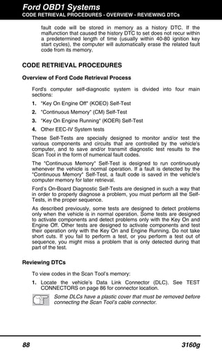 Ford OBD1 Systems
CODE RETRIEVAL PROCEDURES - OVERVIEW - REVIEWING DTCs
88 3160g
fault code will be stored in memory as a history DTC. If the
malfunction that caused the history DTC to set does not recur within
a predetermined length of time (usually within 40-80 ignition key
start cycles), the computer will automatically erase the related fault
code from its memory.
CODE RETRIEVAL PROCEDURES
Overview of Ford Code Retrieval Process
Ford's computer self-diagnostic system is divided into four main
sections:
1. "Key On Engine Off" (KOEO) Self-Test
2. "Continuous Memory" (CM) Self-Test
3. "Key On Engine Running" (KOER) Self-Test
4. Other EEC-IV System tests
These Self-Tests are specially designed to monitor and/or test the
various components and circuits that are controlled by the vehicle's
computer, and to save and/or transmit diagnostic test results to the
Scan Tool in the form of numerical fault codes.
The "Continuous Memory" Self-Test is designed to run continuously
whenever the vehicle is normal operation. If a fault is detected by the
"Continuous Memory" Self-Test, a fault code is saved in the vehicle's
computer memory for later retrieval.
Ford’s On-Board Diagnostic Self-Tests are designed in such a way that
in order to properly diagnose a problem, you must perform all the Self-
Tests, in the proper sequence.
As described previously, some tests are designed to detect problems
only when the vehicle is in normal operation. Some tests are designed
to activate components and detect problems only with the Key On and
Engine Off. Other tests are designed to activate components and test
their operation only with the Key On and Engine Running. Do not take
short cuts. If you fail to perform a test, or you perform a test out of
sequence, you might miss a problem that is only detected during that
part of the test.
Reviewing DTCs
To view codes in the Scan Tool’s memory:
1. Locate the vehicle’s Data Link Connector (DLC). See TEST
CONNECTORS on page 86 for connector location.
Some DLCs have a plastic cover that must be removed before
connecting the Scan Tool’s cable connector.
 