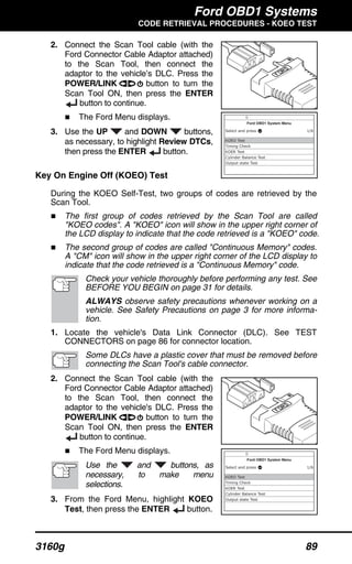 Ford OBD1 Systems
CODE RETRIEVAL PROCEDURES - KOEO TEST
3160g 89
2. Connect the Scan Tool cable (with the
Ford Connector Cable Adaptor attached)
to the Scan Tool, then connect the
adaptor to the vehicle’s DLC. Press the
POWER/LINK button to turn the
Scan Tool ON, then press the ENTER
button to continue.
The Ford Menu displays.
3. Use the UP and DOWN buttons,
as necessary, to highlight Review DTCs,
then press the ENTER button.
Key On Engine Off (KOEO) Test
During the KOEO Self-Test, two groups of codes are retrieved by the
Scan Tool.
The first group of codes retrieved by the Scan Tool are called
"KOEO codes". A "KOEO" icon will show in the upper right corner of
the LCD display to indicate that the code retrieved is a "KOEO" code.
The second group of codes are called "Continuous Memory" codes.
A "CM" icon will show in the upper right corner of the LCD display to
indicate that the code retrieved is a "Continuous Memory" code.
Check your vehicle thoroughly before performing any test. See
BEFORE YOU BEGIN on page 31 for details.
ALWAYS observe safety precautions whenever working on a
vehicle. See Safety Precautions on page 3 for more informa-
tion.
1. Locate the vehicle's Data Link Connector (DLC). See TEST
CONNECTORS on page 86 for connector location.
Some DLCs have a plastic cover that must be removed before
connecting the Scan Tool's cable connector.
2. Connect the Scan Tool cable (with the
Ford Connector Cable Adaptor attached)
to the Scan Tool, then connect the
adaptor to the vehicle's DLC. Press the
POWER/LINK button to turn the
Scan Tool ON, then press the ENTER
button to continue.
The Ford Menu displays.
Use the and buttons, as
necessary, to make menu
selections.
3. From the Ford Menu, highlight KOEO
Test, then press the ENTER button.
 