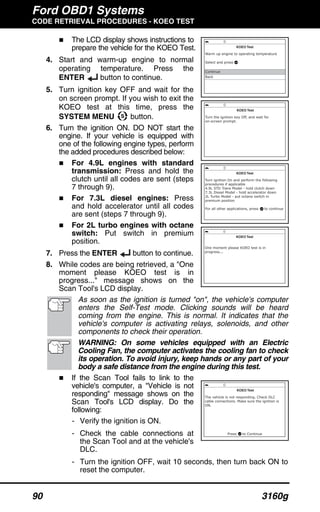 Ford OBD1 Systems
CODE RETRIEVAL PROCEDURES - KOEO TEST
90 3160g
The LCD display shows instructions to
prepare the vehicle for the KOEO Test.
4. Start and warm-up engine to normal
operating temperature. Press the
ENTER button to continue.
5. Turn ignition key OFF and wait for the
on screen prompt. If you wish to exit the
KOEO test at this time, press the
SYSTEM MENU button.
6. Turn the ignition ON. DO NOT start the
engine. If your vehicle is equipped with
one of the following engine types, perform
the added procedures described below:
For 4.9L engines with standard
transmission: Press and hold the
clutch until all codes are sent (steps
7 through 9).
For 7.3L diesel engines: Press
and hold accelerator until all codes
are sent (steps 7 through 9).
For 2L turbo engines with octane
switch: Put switch in premium
position.
7. Press the ENTER button to continue.
8. While codes are being retrieved, a "One
moment please KOEO test is in
progress..." message shows on the
Scan Tool's LCD display.
As soon as the ignition is turned "on", the vehicle's computer
enters the Self-Test mode. Clicking sounds will be heard
coming from the engine. This is normal. It indicates that the
vehicle's computer is activating relays, solenoids, and other
components to check their operation.
WARNING: On some vehicles equipped with an Electric
Cooling Fan, the computer activates the cooling fan to check
its operation. To avoid injury, keep hands or any part of your
body a safe distance from the engine during this test.
If the Scan Tool fails to link to the
vehicle's computer, a "Vehicle is not
responding" message shows on the
Scan Tool's LCD display. Do the
following:
- Verify the ignition is ON.
- Check the cable connections at
the Scan Tool and at the vehicle's
DLC.
- Turn the ignition OFF, wait 10 seconds, then turn back ON to
reset the computer.
 