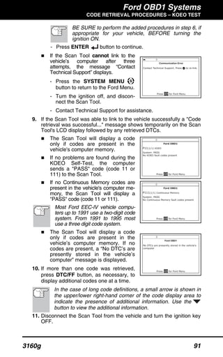 Ford OBD1 Systems
CODE RETRIEVAL PROCEDURES – KOEO TEST
3160g 91
BE SURE to perform the added procedures in step 6, if
appropriate for your vehicle, BEFORE turning the
ignition ON.
- Press ENTER button to continue.
If the Scan Tool cannot link to the
vehicle’s computer after three
attempts, the message “Contact
Technical Support” displays.
- Press the SYSTEM MENU
button to return to the Ford Menu.
- Turn the ignition off, and discon-
nect the Scan Tool.
- Contact Technical Support for assistance.
9. If the Scan Tool was able to link to the vehicle successfully a "Code
retrieval was successful..." message shows temporarily on the Scan
Tool's LCD display followed by any retrieved DTCs.
The Scan Tool will display a code
only if codes are present in the
vehicle's computer memory.
If no problems are found during the
KOEO Self-Test, the computer
sends a "PASS" code (code 11 or
111) to the Scan Tool.
If no Continuous Memory codes are
present in the vehicle's computer me-
mory, the Scan Tool will display a
"PASS" code (code 11 or 111).
Most Ford EEC-IV vehicle compu-
ters up to 1991 use a two-digit code
system. From 1991 to 1995 most
use a three digit code system.
The Scan Tool will display a code
only if codes are present in the
vehicle’s computer memory. If no
codes are present, a “No DTC’s are
presently stored in the vehicle’s
computer” message is displayed.
10. If more than one code was retrieved,
press DTC/FF button, as necessary, to
display additional codes one at a time.
In the case of long code definitions, a small arrow is shown in
the upper/lower right-hand corner of the code display area to
indicate the presence of additional information. Use the
button to view the additional information.
11. Disconnect the Scan Tool from the vehicle and turn the ignition key
OFF.
 