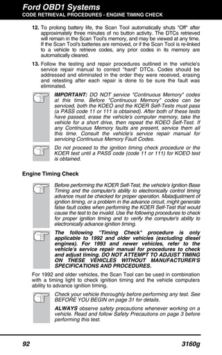 Ford OBD1 Systems
CODE RETRIEVAL PROCEDURES - ENGINE TIMING CHECK
92 3160g
12. To prolong battery life, the Scan Tool automatically shuts "Off" after
approximately three minutes of no button activity. The DTCs retrieved
will remain in the Scan Tool's memory, and may be viewed at any time.
If the Scan Tool's batteries are removed, or if the Scan Tool is re-linked
to a vehicle to retrieve codes, any prior codes in its memory are
automatically cleared.
13. Follow the testing and repair procedures outlined in the vehicle's
service repair manual to correct "hard" DTCs. Codes should be
addressed and eliminated in the order they were received, erasing
and retesting after each repair is done to be sure the fault was
eliminated.
IMPORTANT: DO NOT service "Continuous Memory" codes
at this time. Before "Continuous Memory" codes can be
serviced, both the KOEO and the KOER Self-Tests must pass
(a PASS code 11 or 111 is obtained). After both of these tests
have passed, erase the vehicle's computer memory, take the
vehicle for a short drive, then repeat the KOEO Self-Test. If
any Continuous Memory faults are present, service them all
this time. Consult the vehicle's service repair manual for
servicing Continuous Memory Fault Codes.
Do not proceed to the ignition timing check procedure or the
KOER test until a PASS code (code 11 or 111) for KOEO test
is obtained.
Engine Timing Check
Before performing the KOER Self-Test, the vehicle's Ignition Base
Timing and the computer's ability to electronically control timing
advance must be checked for proper operation. Maladjustment of
ignition timing, or a problem in the advance circuit, might generate
false fault codes when performing the KOER Self-Test that would
cause the test to be invalid. Use the following procedures to check
for proper ignition timing and to verify the computer's ability to
electronically advance ignition timing.
The following "Timing Check" procedure is only
applicable to 1992 and older vehicles (excluding diesel
engines). For 1993 and newer vehicles, refer to the
vehicle's service repair manual for procedures to check
and adjust timing. DO NOT ATTEMPT TO ADJUST TIMING
ON THESE VEHICLES WITHOUT MANUFACTURER'S
SPECIFICATIONS AND PROCEDURES.
For 1992 and older vehicles, the Scan Tool can be used in combination
with a timing light to check ignition timing and the vehicle computers
ability to advance ignition timing.
Check your vehicle thoroughly before performing any test. See
BEFORE YOU BEGIN on page 31 for details.
ALWAYS observe safety precautions whenever working on a
vehicle. Read and follow Safety Precautions on page 3 before
performing this test.
 