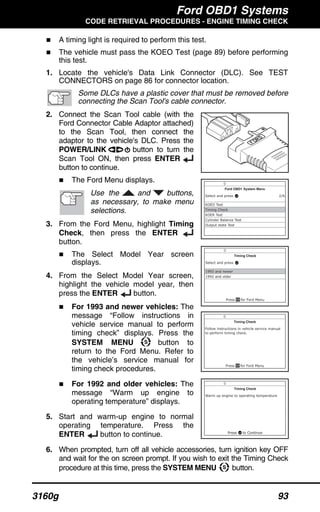 Ford OBD1 Systems
CODE RETRIEVAL PROCEDURES - ENGINE TIMING CHECK
3160g 93
A timing light is required to perform this test.
The vehicle must pass the KOEO Test (page 89) before performing
this test.
1. Locate the vehicle's Data Link Connector (DLC). See TEST
CONNECTORS on page 86 for connector location.
Some DLCs have a plastic cover that must be removed before
connecting the Scan Tool's cable connector.
2. Connect the Scan Tool cable (with the
Ford Connector Cable Adaptor attached)
to the Scan Tool, then connect the
adaptor to the vehicle's DLC. Press the
POWER/LINK button to turn the
Scan Tool ON, then press ENTER
button to continue.
The Ford Menu displays.
Use the and buttons,
as necessary, to make menu
selections.
3. From the Ford Menu, highlight Timing
Check, then press the ENTER
button.
The Select Model Year screen
displays.
4. From the Select Model Year screen,
highlight the vehicle model year, then
press the ENTER button.
For 1993 and newer vehicles: The
message “Follow instructions in
vehicle service manual to perform
timing check” displays. Press the
SYSTEM MENU button to
return to the Ford Menu. Refer to
the vehicle’s service manual for
timing check procedures.
For 1992 and older vehicles: The
message “Warm up engine to
operating temperature” displays.
5. Start and warm-up engine to normal
operating temperature. Press the
ENTER button to continue.
6. When prompted, turn off all vehicle accessories, turn ignition key OFF
and wait for the on screen prompt. If you wish to exit the Timing Check
procedure at this time, press the SYSTEM MENU button.
 
