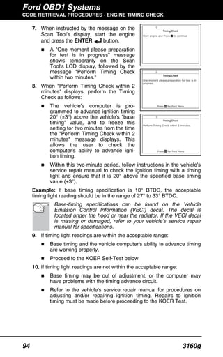 Ford OBD1 Systems
CODE RETRIEVAL PROCEDURES - ENGINE TIMING CHECK
94 3160g
7. When instructed by the message on the
Scan Tool's display, start the engine
and press the ENTER button.
A "One moment please preparation
for test is in progress” message
shows temporarily on the Scan
Tool's LCD display, followed by the
message "Perform Timing Check
within two minutes."
8. When "Perform Timing Check within 2
minutes" displays, perform the Timing
Check as follows:
The vehicle's computer is pro-
grammed to advance ignition timing
20° (±3°) above the vehicle's "base
timing" value, and to freeze this
setting for two minutes from the time
the "Perform Timing Check within 2
minutes" message displays. This
allows the user to check the
computer's ability to advance igni-
tion timing.
Within this two-minute period, follow instructions in the vehicle's
service repair manual to check the ignition timing with a timing
light and ensure that it is 20° above the specified base timing
value (±3°).
Example: If base timing specification is 10° BTDC, the acceptable
timing light reading should be in the range of 27° to 33° BTDC.
Base-timing specifications can be found on the Vehicle
Emission Control Information (VECI) decal. The decal is
located under the hood or near the radiator. If the VECI decal
is missing or damaged, refer to your vehicle's service repair
manual for specifications.
9. If timing light readings are within the acceptable range:
Base timing and the vehicle computer's ability to advance timing
are working properly.
Proceed to the KOER Self-Test below.
10. If timing light readings are not within the acceptable range:
Base timing may be out of adjustment, or the computer may
have problems with the timing advance circuit.
Refer to the vehicle's service repair manual for procedures on
adjusting and/or repairing ignition timing. Repairs to ignition
timing must be made before proceeding to the KOER Test.
 