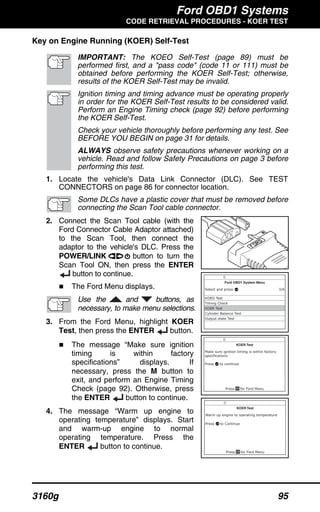 Ford OBD1 Systems
CODE RETRIEVAL PROCEDURES - KOER TEST
3160g 95
Key on Engine Running (KOER) Self-Test
IMPORTANT: The KOEO Self-Test (page 89) must be
performed first, and a "pass code" (code 11 or 111) must be
obtained before performing the KOER Self-Test; otherwise,
results of the KOER Self-Test may be invalid.
Ignition timing and timing advance must be operating properly
in order for the KOER Self-Test results to be considered valid.
Perform an Engine Timing check (page 92) before performing
the KOER Self-Test.
Check your vehicle thoroughly before performing any test. See
BEFORE YOU BEGIN on page 31 for details.
ALWAYS observe safety precautions whenever working on a
vehicle. Read and follow Safety Precautions on page 3 before
performing this test.
1. Locate the vehicle's Data Link Connector (DLC). See TEST
CONNECTORS on page 86 for connector location.
Some DLCs have a plastic cover that must be removed before
connecting the Scan Tool cable connector.
2. Connect the Scan Tool cable (with the
Ford Connector Cable Adaptor attached)
to the Scan Tool, then connect the
adaptor to the vehicle's DLC. Press the
POWER/LINK button to turn the
Scan Tool ON, then press the ENTER
button to continue.
The Ford Menu displays.
Use the and buttons, as
necessary, to make menu selections.
3. From the Ford Menu, highlight KOER
Test, then press the ENTER button.
The message “Make sure ignition
timing is within factory
specifications” displays. If
necessary, press the M button to
exit, and perform an Engine Timing
Check (page 92). Otherwise, press
the ENTER button to continue.
4. The message “Warm up engine to
operating temperature” displays. Start
and warm-up engine to normal
operating temperature. Press the
ENTER button to continue.
 