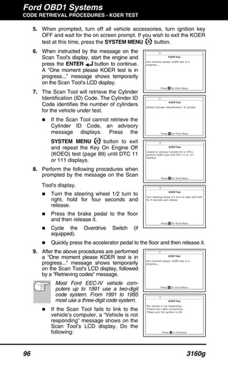 Ford OBD1 Systems
CODE RETRIEVAL PROCEDURES - KOER TEST
96 3160g
5. When prompted, turn off all vehicle accessories, turn ignition key
OFF and wait for the on screen prompt. If you wish to exit the KOER
test at this time, press the SYSTEM MENU button.
6. When instructed by the message on the
Scan Tool's display, start the engine and
press the ENTER button to continue.
A "One moment please KOER test is in
progress..." message shows temporarily
on the Scan Tool's LCD display.
7. The Scan Tool will retrieve the Cylinder
Identification (ID) Code. The Cylinder ID
Code identifies the number of cylinders
for the vehicle under test.
If the Scan Tool cannot retrieve the
Cylinder ID Code, an advisory
message displays. Press the
SYSTEM MENU button to exit
and repeat the Key On Engine Off
(KOEO) test (page 89) until DTC 11
or 111 displays.
8. Perform the following procedures when
prompted by the message on the Scan
Tool's display.
Turn the steering wheel 1/2 turn to
right, hold for four seconds and
release.
Press the brake pedal to the floor
and then release it.
Cycle the Overdrive Switch (if
equipped).
Quickly press the accelerator pedal to the floor and then release it.
9. After the above procedures are performed
a "One moment please KOER test is in
progress..." message shows temporarily
on the Scan Tool's LCD display, followed
by a "Retrieving codes" message.
Most Ford EEC-IV vehicle com-
puters up to 1991 use a two-digit
code system. From 1991 to 1995
most use a three-digit code system.
If the Scan Tool fails to link to the
vehicle’s computer, a “Vehicle is not
responding” message shows on the
Scan Tool’s LCD display. Do the
following:
 