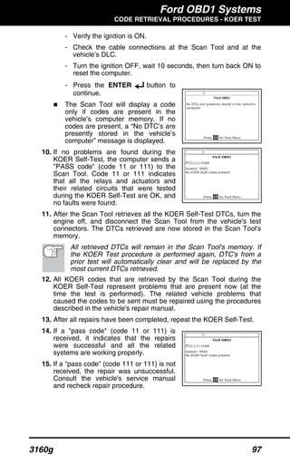 Ford OBD1 Systems
CODE RETRIEVAL PROCEDURES - KOER TEST
3160g 97
- Verify the ignition is ON.
- Check the cable connections at the Scan Tool and at the
vehicle’s DLC.
- Turn the ignition OFF, wait 10 seconds, then turn back ON to
reset the computer.
- Press the ENTER button to
continue.
The Scan Tool will display a code
only if codes are present in the
vehicle’s computer memory. If no
codes are present, a “No DTC’s are
presently stored in the vehicle’s
computer” message is displayed.
10. If no problems are found during the
KOER Self-Test, the computer sends a
"PASS code" (code 11 or 111) to the
Scan Tool. Code 11 or 111 indicates
that all the relays and actuators and
their related circuits that were tested
during the KOER Self-Test are OK, and
no faults were found.
11. After the Scan Tool retrieves all the KOER Self-Test DTCs, turn the
engine off, and disconnect the Scan Tool from the vehicle's test
connectors. The DTCs retrieved are now stored in the Scan Tool's
memory.
All retrieved DTCs will remain in the Scan Tool's memory. If
the KOER Test procedure is performed again, DTC's from a
prior test will automatically clear and will be replaced by the
most current DTCs retrieved.
12. All KOER codes that are retrieved by the Scan Tool during the
KOER Self-Test represent problems that are present now (at the
time the test is performed). The related vehicle problems that
caused the codes to be sent must be repaired using the procedures
described in the vehicle's repair manual.
13. After all repairs have been completed, repeat the KOER Self-Test.
14. If a "pass code" (code 11 or 111) is
received, it indicates that the repairs
were successful and all the related
systems are working properly.
15. If a "pass code" (code 111 or 111) is not
received, the repair was unsuccessful.
Consult the vehicle's service manual
and recheck repair procedure.
 