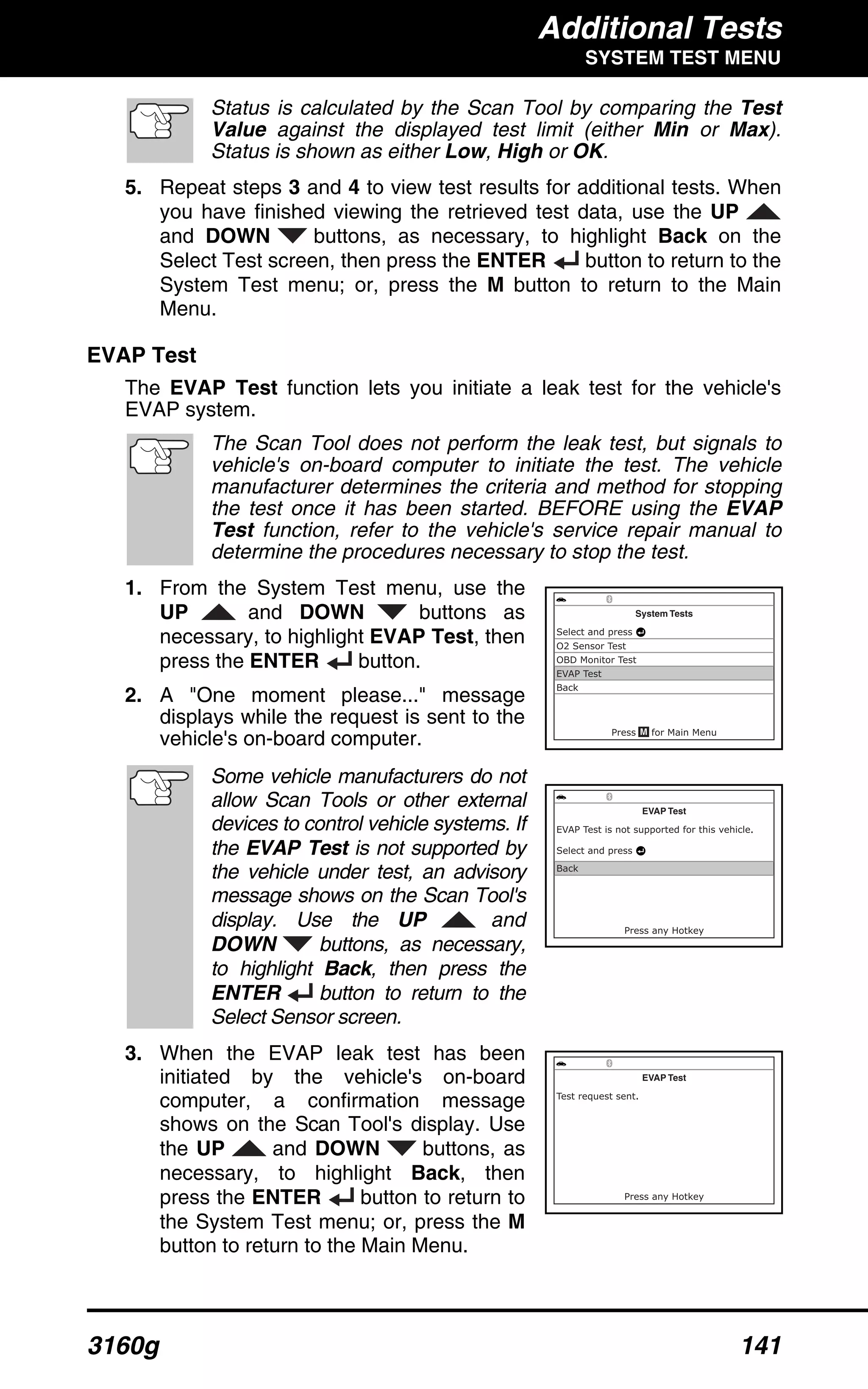 Additional Tests
SYSTEM TEST MENU
3160g 141
Status is calculated by the Scan Tool by comparing the Test
Value against the displayed test limit (either Min or Max).
Status is shown as either Low, High or OK.
5. Repeat steps 3 and 4 to view test results for additional tests. When
you have finished viewing the retrieved test data, use the UP
and DOWN buttons, as necessary, to highlight Back on the
Select Test screen, then press the ENTER button to return to the
System Test menu; or, press the M button to return to the Main
Menu.
EVAP Test
The EVAP Test function lets you initiate a leak test for the vehicle's
EVAP system.
The Scan Tool does not perform the leak test, but signals to
vehicle's on-board computer to initiate the test. The vehicle
manufacturer determines the criteria and method for stopping
the test once it has been started. BEFORE using the EVAP
Test function, refer to the vehicle's service repair manual to
determine the procedures necessary to stop the test.
1. From the System Test menu, use the
UP and DOWN buttons as
necessary, to highlight EVAP Test, then
press the ENTER button.
2. A "One moment please..." message
displays while the request is sent to the
vehicle's on-board computer.
Some vehicle manufacturers do not
allow Scan Tools or other external
devices to control vehicle systems. If
the EVAP Test is not supported by
the vehicle under test, an advisory
message shows on the Scan Tool's
display. Use the UP and
DOWN buttons, as necessary,
to highlight Back, then press the
ENTER button to return to the
Select Sensor screen.
3. When the EVAP leak test has been
initiated by the vehicle's on-board
computer, a confirmation message
shows on the Scan Tool's display. Use
the UP and DOWN buttons, as
necessary, to highlight Back, then
press the ENTER button to return to
the System Test menu; or, press the M
button to return to the Main Menu.
 