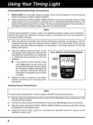 Checking Mechanical/Centrifugal Timing Advance
1. MAKE SURE the timing light Advance Display shows 0 (zero) degrees. Press the Zeroing
Switch if necessary to obtain 0 degree indication.
2. While performing an INITIAL (BASE) TIMING CHECK as previously described, slowly increase
engine speed to the manufacturer's specified rpm for mechanical/centrifugal advance, and
observe the rotating timing mark for change. The timing mark should appear to move smoothly, in
the opposite direction of engine rotation, away from the reference pointer.
3. Press the Advance Increment and Advance Decrement switches, as necessary, until the
rotating timing mark and the reference pointer realign at the initial (base) timing mark as
previously recorded. Read the degrees of mechanical or centrifugal advance on the LCD
display. See Figure 5.
4. Note the degrees advance shown on the
LCD display, and compare this value with the
manufacturer's specification for mechanical
or centrifugal timing advance for the rpm
specified.
■ If the position of the rotating timing
mark does not change during the
mechanical/centrifugal advance check,
the mechanical weights associated with
your vehicle's mechanical advance
mechanism (if equipped) may be rusted
or binding.
5. Repeat the test, as needed, for all engine
speeds specified by the manufacturer's
instructions.
Checking Vacuum Timing Advance
1. With the engine off, disconnect the vacuum hose from the distributor's vacuum advance port. Plug
the vacuum hose securely.
2. Connect the vacuum pump to the distributor's vacuum port. Do not apply vacuum at this time.
3. Start the engine and perform INITIAL (BASE) TIMING CHECK as previously described. Record
the degree(s) of initial (base) timing.
4. Using the vacuum pump, apply the manufacturer's specified amount of vacuum to the
distributor's vacuum port.
ADVANCE
DISPLAY
ADVANCE
INCREMENT
BUTTON
ADVANCE
DECREMENT
BUTTON
Fig. 5. Advance Control Knob Operation
NOTE
If timing mark movement is rough or erratic, the mechanical advance system may be de-fective.
Service and repair the mechanical advance system in accordance with the man-ufacturer's
instructions before continuing.
NOTE
A vacuum pump equipped with a vacuum gauge is needed to check vacuum advance.
Using Your Timing Light
8
 