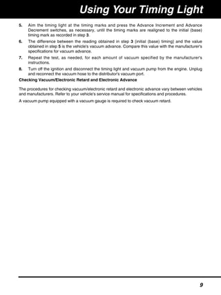 5. Aim the timing light at the timing marks and press the Advance Increment and Advance
Decrement switches, as necessary, until the timing marks are realigned to the initial (base)
timing mark as recorded in step 3.
6. The difference between the reading obtained in step 3 {initial (base) timing} and the value
obtained in step 5 is the vehicle's vacuum advance. Compare this value with the manufacturer's
specifications for vacuum advance.
7. Repeat the test, as needed, for each amount of vacuum specified by the manufacturer's
instructions.
8. Turn off the ignition and disconnect the timing light and vacuum pump from the engine. Unplug
and reconnect the vacuum hose to the distributor's vacuum port.
Checking Vacuum/Electronic Retard and Electronic Advance
The procedures for checking vacuum/electronic retard and electronic advance vary between vehicles
and manufacturers. Refer to your vehicle's service manual for specifications and procedures.
A vacuum pump equipped with a vacuum gauge is required to check vacuum retard.
Using Your Timing Light
9
 