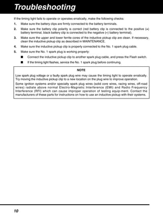 If the timing light fails to operate or operates erratically, make the following checks:
1. Make sure the battery clips are firmly connected to the battery terminals.
2. Make sure the battery clip polarity is correct (red battery clip is connected to the positive (+)
battery terminal, black battery clip is connected to the negative (–) battery terminal).
3. Make sure the upper and lower ferrite cores of the inductive pickup clip are clean. If necessary,
clean the inductive pickup clip as described in MAINTENANCE.
4. Make sure the inductive pickup clip is properly connected to the No. 1 spark plug cable.
5. Make sure the No. 1 spark plug is working properly:
■ Connect the inductive pickup clip to another spark plug cable, and press the Flash switch.
■ If the timing light flashes, service the No. 1 spark plug before continuing.
NOTE
Low spark plug voltage or a faulty spark plug wire may cause the timing light to operate erratically.
Try moving the inductive pickup clip to a new location on the plug wire to improve operation.
Some ignition systems and/or specialty spark plug wires (solid core wires, racing wires, off-road
wires) radiate above normal Electro-Magnetic Interference (EMI) and Radio Frequency
Interference (RFI) which can cause improper operation of testing equip-ment. Contact the
manufacturers of these parts for instructions on how to use an inductive pickup with their systems.
Troubleshooting
10
 