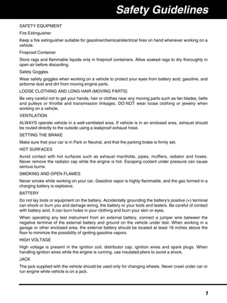 SAFETY EQUIPMENT
Fire Extinguisher
Keep a fire extinguisher suitable for gasoline/chemical/electrical fires on hand whenever working on a
vehicle.
Fireproof Container
Store rags and flammable liquids only in fireproof containers. Allow soaked rags to dry thoroughly in
open air before discarding.
Safety Goggles
Wear safety goggles when working on a vehicle to protect your eyes from battery acid, gasoline, and
airborne dust and dirt from moving engine parts.
LOOSE CLOTHING AND LONG HAIR (MOVING PARTS)
Be very careful not to get your hands, hair or clothes near any moving parts such as fan blades, belts
and pulleys or throttle and transmission linkages. DO NOT wear loose clothing or jewelry when
working on a vehicle.
VENTILATION
ALWAYS operate vehicle in a well-ventilated area. If vehicle is in an enclosed area, exhaust should
be routed directly to the outside using a leakproof exhaust hose.
SETTING THE BRAKE
Make sure that your car is in Park or Neutral, and that the parking brake is firmly set.
HOT SURFACES
Avoid contact with hot surfaces such as exhaust manifolds, pipes, mufflers, radiator and hoses.
Never remove the radiator cap while the engine is hot. Escaping coolant under pressure can cause
serious burns.
SMOKING AND OPEN FLAMES
Never smoke while working on your car. Gasoline vapor is highly flammable, and the gas formed in a
charging battery is explosive.
BATTERY
Do not lay tools or equipment on the battery. Accidentally grounding the battery's positive (+) terminal
can shock or burn you and damage wiring, the battery or your tools and testers. Be careful of contact
with battery acid. It can burn holes in your clothing and burn your skin or eyes.
When operating any test instrument from an external battery, connect a jumper wire between the
negative terminal of the external battery and ground on the vehicle under test. When working in a
garage or other enclosed area, the external battery should be located at least 18 inches above the
floor to minimize the possibility of igniting gasoline vapors.
HIGH VOLTAGE
High voltage is present in the ignition coil, distributor cap, ignition wires and spark plugs. When
handling ignition wires while the engine is running, use insulated pliers to avoid a shock.
JACK
The jack supplied with the vehicle should be used only for changing wheels. Never crawl under car or
run engine while vehicle is on a jack.
Safety Guidelines
1
 