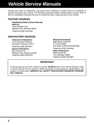 Contact your local car dealership, auto parts store, bookstore or public library for availability of
service manuals for your vehicle. The following companies publish valuable repair manuals. Write to
them for availability and prices. Be sure to include the make, model and year of your vehicle.
FACTORY SOURCES
Ford/General Motors Service Manuals
Helm Inc.
14310 Hamilton Ave.
Highland Park, Michigan 48203
Telephone (800) 782-4356
NON-FACTORY SOURCES
Chek-Chart Publications
1515 Grandview Parkway
Sturtevant, Wisconsin 53117
Telephone (800) 662-6277
Haynes Publications
861 Lawrence Dr.
Newbury Park, California 91320
Telephone (805) 498-6703
Mitchell International
9889 Willow Creek Rd.
P. O. Box 26260
San Diego, California 92196-0260
Telephone (619) 578-6550
Motor Publications
5600 Crooks Rd.
Troy, Michigan 48098
Telephone (800) 426-6867
IMPORTANT!
Timing procedures vary from vehicle to vehicle. ALWAYS refer to the Vehicle Emission Label
or service manual for your vehicle to obtain the proper timing procedures, specifications, and
location of timing marks. OBSERVE ALL SAFETY PRECAUTIONS WHENEVER WORKING
ON A VEHICLE.
Vehicle Service Manuals
2
 