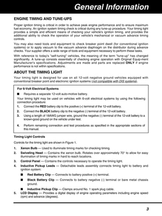 ENGINE TIMING AND TUNE-UPS
Proper ignition timing is critical in order to achieve peak engine performance and to ensure maximum
fuel economy. An ignition system timing check is critical during any tune-up procedure. Your timing light
provides a simple and efficient means of checking your vehicle's ignition timing, and provides the
additional ability to check the operation of your vehicle's mechanical or vacuum advance timing
controls.
You may also need tools and equipment to check breaker point dwell (for conventional ignition
systems) or to apply vacuum to the vacuum advance diaphragm on the distributor during advance
checks. Your supplier offers a wide range of tools and equipment necessary to perform these tasks.
With reference to today's "self-tuning" vehicles, the meaning of the term "tune-up" has changed
significantly. A tune-up consists essentially of checking engine operation with Original Equip-ment
Manufacturer's specifications. Adjustments are made and parts are replaced ONLY if engine
performance is not within specifications.
ABOUT THE TIMING LIGHT
Your timing light is designed for use on all 12-volt negative ground vehicles equipped with
conventional breaker point and electronic ignition systems (not compatible with DIS systems).
Timing Light Controls
Controls for the timing light are shown in Figure 1.
1. Xenon Bulb — Used to illuminate timing marks for checking timing.
2. Swiveling Head — Contains the xenon bulb. Rotates over approximately 70° to allow for easy
illumination of timing marks in hard to reach locations.
3. Control Panel — Contains the controls necessary to operate the timing light.
4. Inductive Pickup Leads — Detachable leads assembly connects timing light to battery and
ignition system:
■ Red Battery Clip — Connects to battery positive (+) terminal.
■ Black Battery Clip — Connects to battery negative (-) terminal or bare metal chassis
ground.
■ Inductive Pickup Clip — Clamps around No. 1 spark plug cable.
5. LCD Display — Provides a digital display of engine operating parameters including engine speed
(rpm) and advance (degrees).
For 6-Volt Electrical Systems
■ Requires a separate 12-volt auto-motive battery.
Your timing light may be used on vehicles with 6-volt electrical systems by using the following
connection procedure:
1. Connect the RED battery clip to the positive (+) terminal of the 12-volt battery.
2. Connect the BLACK battery clip to the negative (-) terminal of the 12-volt battery.
3. Using a length of 18AWG jumper wire, ground the negative (-) terminal of the 12-volt battery to a
known-good ground on the vehicle under test.
4. Perform remaining connection and test procedures as specified in the appropriate sections of
this manual.
General Information
3
 
