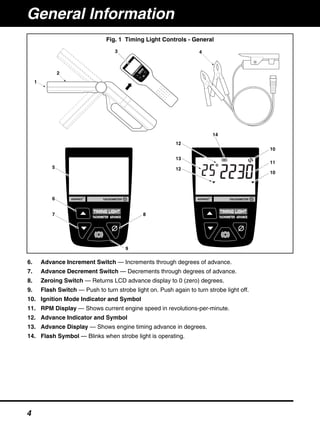 6. Advance Increment Switch — Increments through degrees of advance.
7. Advance Decrement Switch — Decrements through degrees of advance.
8. Zeroing Switch — Returns LCD advance display to 0 (zero) degrees.
9. Flash Switch — Push to turn strobe light on. Push again to turn strobe light off.
10. Ignition Mode Indicator and Symbol
11. RPM Display — Shows current engine speed in revolutions-per-minute.
12. Advance Indicator and Symbol
13. Advance Display — Shows engine timing advance in degrees.
14. Flash Symbol — Blinks when strobe light is operating.
1
2
4
5
6
7 8
9
10
11
10
12
13
12
14
3
Fig. 1 Timing Light Controls - General
General Information
4
 