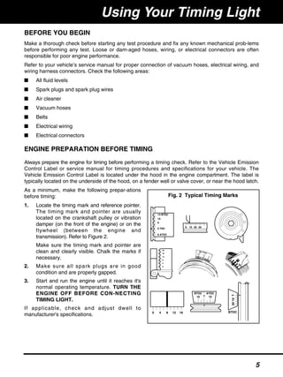 BEFORE YOU BEGIN
Make a thorough check before starting any test procedure and fix any known mechanical prob-lems
before performing any test. Loose or dam-aged hoses, wiring, or electrical connectors are often
responsible for poor engine performance.
Refer to your vehicle’s service manual for proper connection of vacuum hoses, electrical wiring, and
wiring harness connectors. Check the following areas:
■ All fluid levels
■ Spark plugs and spark plug wires
■ Air cleaner
■ Vacuum hoses
■ Belts
■ Electrical wiring
■ Electrical connectors
ENGINE PREPARATION BEFORE TIMING
Always prepare the engine for timing before performing a timing check. Refer to the Vehicle Emission
Control Label or service manual for timing procedures and specifications for your vehicle. The
Vehicle Emission Control Label is located under the hood in the engine compartment. The label is
typically located on the underside of the hood, on a fender well or valve cover, or near the hood latch.
As a minimum, make the following prepar-ations
before timing:
1. Locate the timing mark and reference pointer.
The timing mark and pointer are usually
located on the crankshaft pulley or vibration
damper (on the front of the engine) or on the
flywheel (between the engine and
transmission). Refer to Figure 2.
Make sure the timing mark and pointer are
clean and clearly visible. Chalk the marks if
necessary.
2. Make sure all spark plugs are in good
condition and are properly gapped.
3. Start and run the engine until it reaches it's
normal operating temperature. TURN THE
ENGINE OFF BEFORE CON-NECTING
TIMING LIGHT.
If applicable, check and adjust dwell to
manufacturer's specifications.
Using Your Timing Light
14 BTDC
10
6
0 TDC
6 ATDC
0 10 20 30
20
16
12
8
4
0
0 4 8 12 16
10 10T
BTDC ATDC
T1020
BTDC
Fig. 2 Typical Timing Marks
5
 