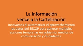 La Información
vence a la Cartelización
Innovamos al automatizar el aprovechamiento
los datos del SECOP para generar múltiples
acciones tempranas en gobierno, medios de
comunicación y ciudadanos.
 