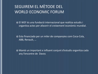 SEGUIREM EL MÈTODE DELWORLD ECONOMIC FORUMEl WEF és una fundació internacional que realitzaestudis i organitzaactes per afavorir el creixement´econòmic mundial.Esta financiada per un miler de companyiescom Coca-Cola, ABB, Renault, …Manté un important e influentconjuntd’estudisorganitza cada anyl’encontre de  Davos