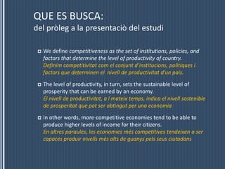 QUE ES BUSCA:del pròleg a la presentaciò del estudiWe define competitiveness as the set of institutions, policies, and factors that determine the level of productivity ofcountry.     Definim competitivitat com el conjunt d’institucions, politiques i factors que determinen el  nivell de productivitat d’un país.The level of productivity, in turn, sets the sustainable level of prosperity that can be earned by an economy.                                    El nivell de productivitat, a l mateix temps, indica el nivell sostenible de prosperitat que pot ser obtingut per una economiaIn other words, more-competitive economies tend to be able to produce higher levels of income for theircitizens.                              En altres paraules, les economies més competitives tendeixen a ser  capaces produir nivells més alts de guanys pels seus ciutadans