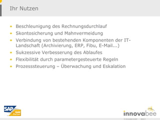 Ihr Nutzen


• Beschleunigung des Rechnungsdurchlauf
• Skontosicherung und Mahnvermeidung
• Verbindung von bestehenden Komponenten der IT-
  Landschaft (Archivierung, ERP, Fibu, E-Mail...)
• Sukzessive Verbesserung des Ablaufes
• Flexibilität durch parametergesteuerte Regeln
• Prozesssteuerung – Überwachung und Eskalation




                                                  © Innovabee GmbH   -   Seite 6
 