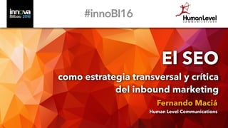 El SEO
como estrategia transversal y crítica
del inbound marketing
Fernando Maciá
Human Level Communications
#innoBI16
 
