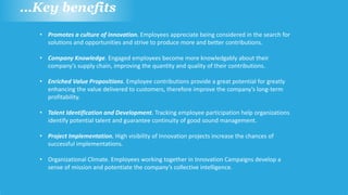 …Key benefits
• Promotes a culture of innovation. Employees appreciate being considered in the search for
solutions and opportunities and strive to produce more and better contributions.
• Company Knowledge. Engaged employees become more knowledgably about their
company’s supply chain, improving the quantity and quality of their contributions.
• Enriched Value Propositions. Employee contributions provide a great potential for greatly
enhancing the value delivered to customers, therefore improve the company’s long-term
profitability.
• Talent Identification and Development. Tracking employee participation help organizations
identify potential talent and guarantee continuity of good sound management.
• Project Implementation. High visibility of Innovation projects increase the chances of
successful implementations.
• Organizational Climate. Employees working together in Innovation Campaigns develop a
sense of mission and potentiate the company’s collective intelligence.
 
