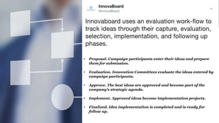 • Proposal. Campaign participants enter their ideas and prepare
them for submission.
• Evaluation. Innovation Committees evaluate the ideas entered by
campaign participants.
• Approve. The best ideas are approved and become part of the
company’s strategic agenda.
• Implement. Approved ideas become implementation projects.
• Finalized. Idea implementation is completed and is ready for
follow up.
 