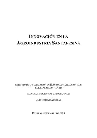 IDIED - Universidad Austral 1
INNOVACIÓN EN LA
AGROINDUSTRIA SANTAFESINA
INSTITUTO DE INVESTIGACIÓN EN ECONOMÍA Y DIRECCIÓN PARA
EL DESARROLLO - IDIED
FACULTAD DE CIENCIAS EMPRESARIALES
UNIVERSIDAD AUSTRAL
ROSARIO, NOVIEMBRE DE 1998
 