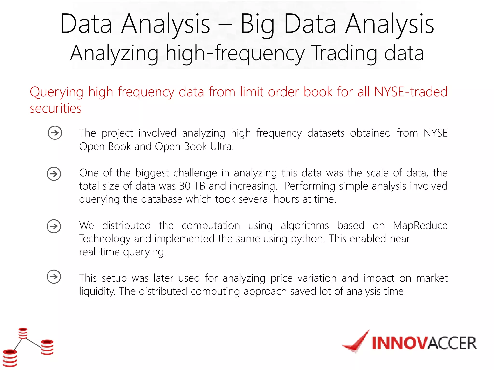 Data Analysis – Big Data Analysis 
Analyzing high-frequency Trading data 
Querying high frequency data from limit order book for all NYSE-traded securities 
The project involved analyzing high frequency datasets obtained from NYSE Open Book and Open Book Ultra. 
One of the biggest challenge in analyzing this data was the scale of data, the total size of data was 30 TB and increasing. Performing simple analysis involved querying the database which took several hours at time. 
We distributed the computation using algorithms based on MapReduce Technology and implemented the same using python. This enabled near 
real-time querying. 
This setup was later used for analyzing price variation and impact on market liquidity. The distributed computing approach saved lot of analysis time. 
 